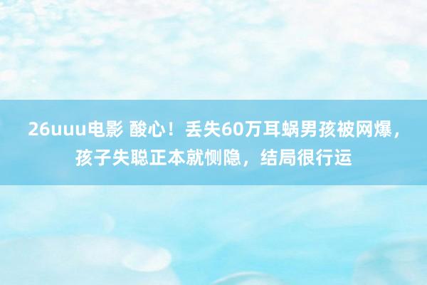 26uuu电影 酸心！丢失60万耳蜗男孩被网爆，孩子失聪正本就恻隐，结局很行运