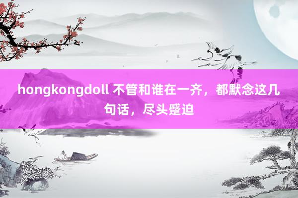 hongkongdoll 不管和谁在一齐，都默念这几句话，尽头蹙迫