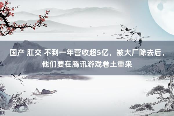 国产 肛交 不到一年营收超5亿，被大厂除去后，他们要在腾讯游戏卷土重来