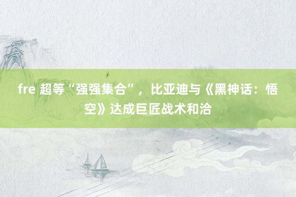 fre 超等“强强集合”，比亚迪与《黑神话：悟空》达成巨匠战术和洽