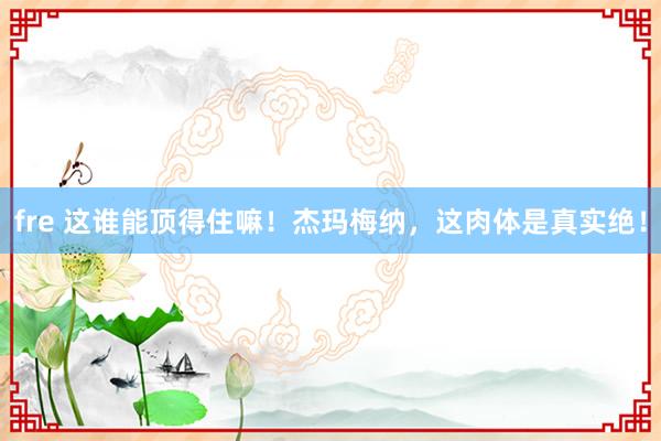 fre 这谁能顶得住嘛！杰玛梅纳，这肉体是真实绝！