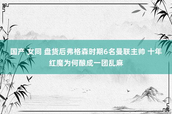 国产 女同 盘货后弗格森时期6名曼联主帅 十年红魔为何酿成一团乱麻