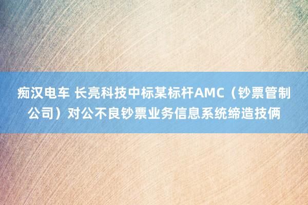 痴汉电车 长亮科技中标某标杆AMC（钞票管制公司）对公不良钞票业务信息系统缔造技俩