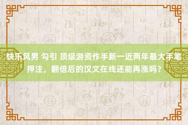 快乐风男 勾引 顶级游资作手新一近两年最大手笔押注，翻倍后的汉文在线还能再涨吗？