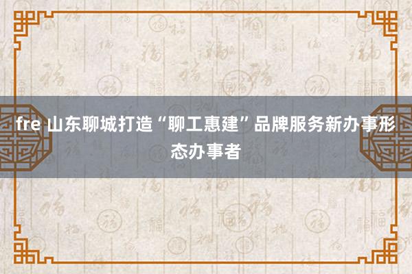 fre 山东聊城打造“聊工惠建”品牌服务新办事形态办事者