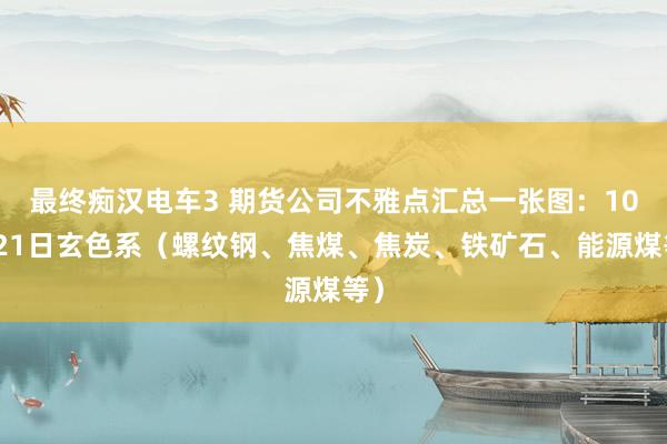 最终痴汉电车3 期货公司不雅点汇总一张图：10月21日玄色系（螺纹钢、焦煤、焦炭、铁矿石、能源煤等）