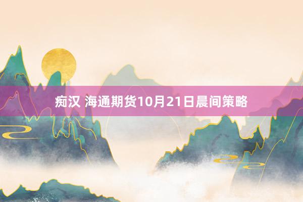 痴汉 海通期货10月21日晨间策略