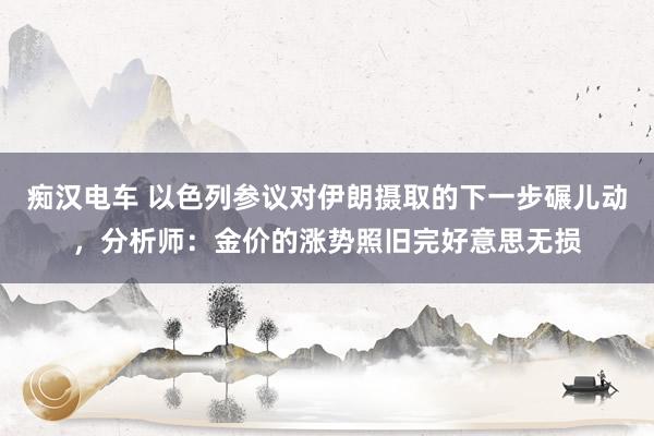 痴汉电车 以色列参议对伊朗摄取的下一步碾儿动，分析师：金价的涨势照旧完好意思无损