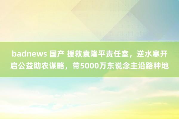 badnews 国产 援救袁隆平责任室，逆水寒开启公益助农谋略，带5000万东说念主沿路种地