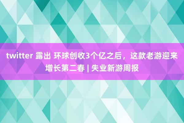 twitter 露出 环球创收3个亿之后，这款老游迎来增长第二春 | 失业新游周报