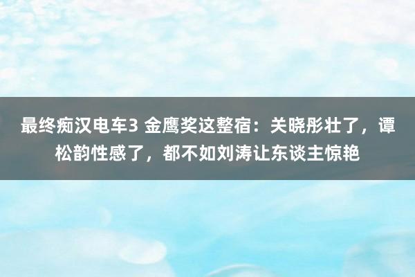 最终痴汉电车3 金鹰奖这整宿：关晓彤壮了，谭松韵性感了，都不如刘涛让东谈主惊艳