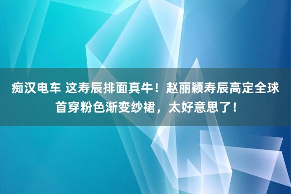 痴汉电车 这寿辰排面真牛！赵丽颖寿辰高定全球首穿粉色渐变纱裙，太好意思了！