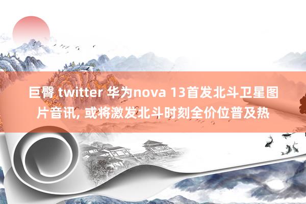 巨臀 twitter 华为nova 13首发北斗卫星图片音讯, 或将激发北斗时刻全价位普及热