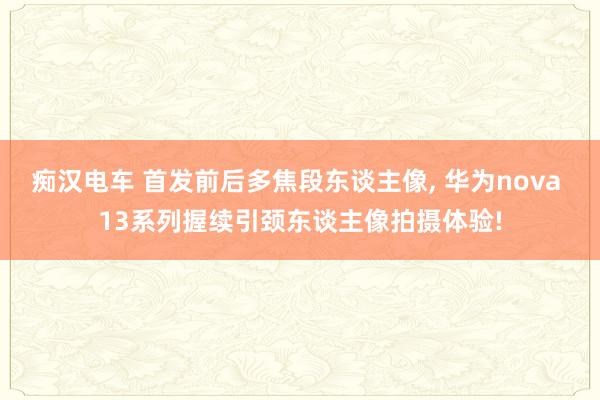 痴汉电车 首发前后多焦段东谈主像, 华为nova 13系列握续引颈东谈主像拍摄体验!