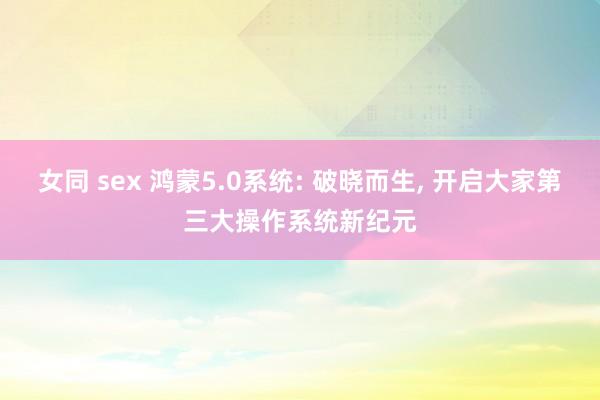 女同 sex 鸿蒙5.0系统: 破晓而生， 开启大家第三大操作系统新纪元