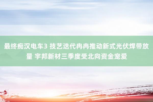 最终痴汉电车3 技艺迭代冉冉推动新式光伏焊带放量 宇邦新材三季度受北向资金宠爱