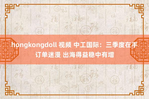 hongkongdoll 视频 中工国际：三季度在手订单迷漫 出海得益稳中有增