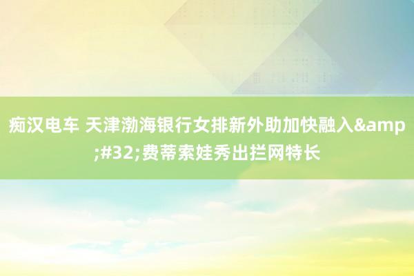 痴汉电车 天津渤海银行女排新外助加快融入&#32;费蒂索娃秀出拦网特长