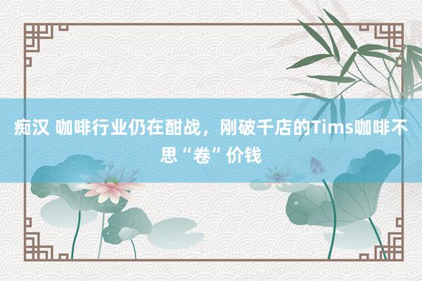 痴汉 咖啡行业仍在酣战，刚破千店的Tims咖啡不思“卷”价钱