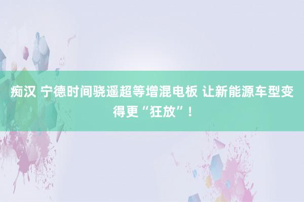 痴汉 宁德时间骁遥超等增混电板 让新能源车型变得更“狂放”！