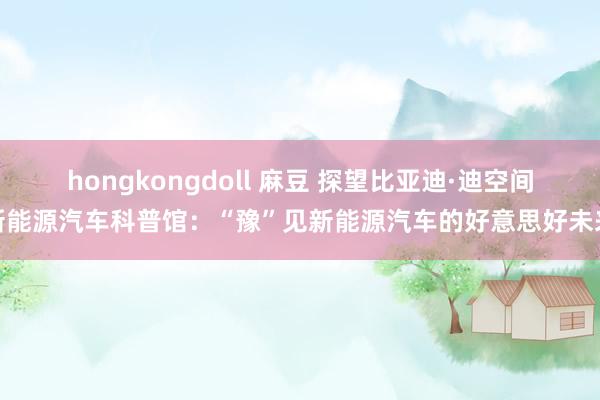 hongkongdoll 麻豆 探望比亚迪·迪空间新能源汽车科普馆：“豫”见新能源汽车的好意思好未来