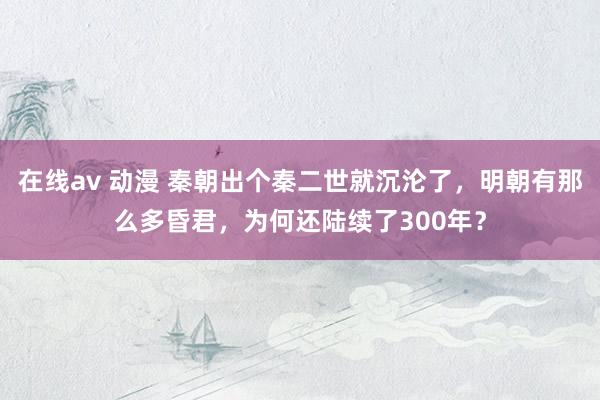 在线av 动漫 秦朝出个秦二世就沉沦了，明朝有那么多昏君，为何还陆续了300年？