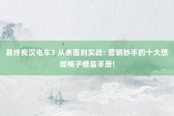 最终痴汉电车3 从表面到实战: 营销妙手的十大想维模子修皆手册!