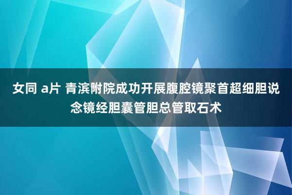 女同 a片 青滨附院成功开展腹腔镜聚首超细胆说念镜经胆囊管胆总管取石术