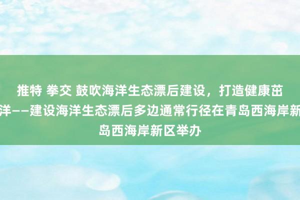 推特 拳交 鼓吹海洋生态漂后建设，打造健康茁壮的海洋——建设海洋生态漂后多边通常行径在青岛西海岸新区举办