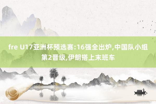 fre U17亚洲杯预选赛:16强全出炉,中国队小组第2晋级,伊朗搭上末班车