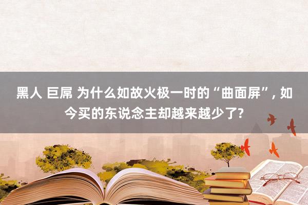 黑人 巨屌 为什么如故火极一时的“曲面屏”, 如今买的东说念主却越来越少了?