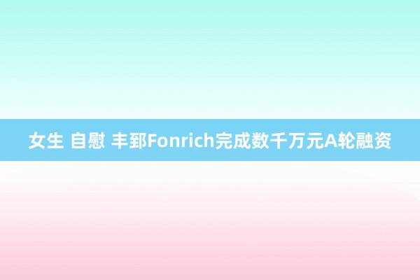 女生 自慰 丰郅Fonrich完成数千万元A轮融资