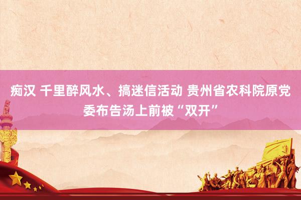 痴汉 千里醉风水、搞迷信活动 贵州省农科院原党委布告汤上前被“双开”