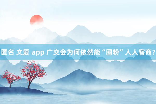 匿名 文爱 app 广交会为何依然能“圈粉”人人客商？