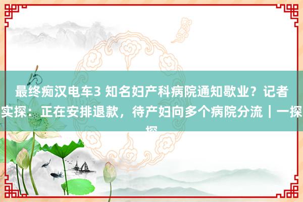 最终痴汉电车3 知名妇产科病院通知歇业？记者实探：正在安排退款，待产妇向多个病院分流｜一探