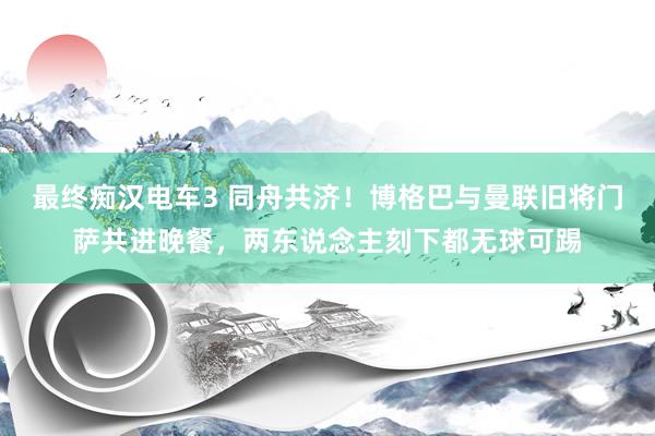 最终痴汉电车3 同舟共济！博格巴与曼联旧将门萨共进晚餐，两东说念主刻下都无球可踢