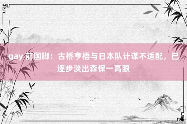 gay 前国脚：古桥亨梧与日本队计谋不适配，已逐步淡出森保一高眼