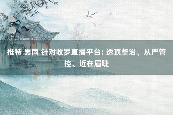 推特 男同 针对收罗直播平台: 透顶整治、从严管控、近在眉睫