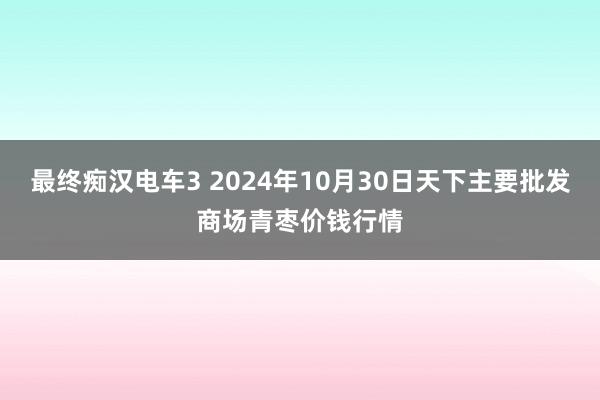 最终痴汉电车3 2024年10月30日天下主要批发商场青枣价钱行情