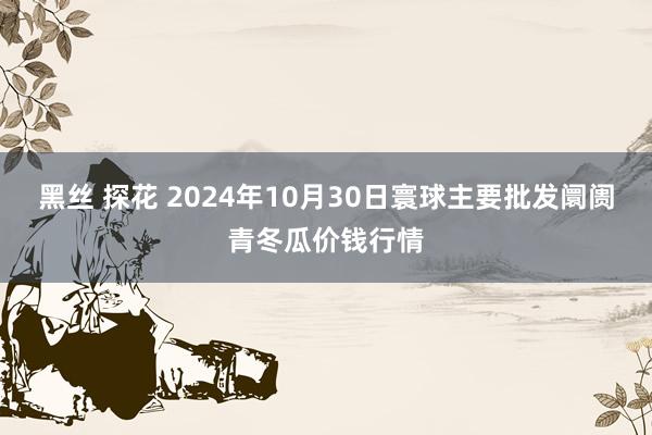 黑丝 探花 2024年10月30日寰球主要批发阛阓青冬瓜价钱行情