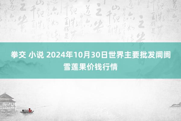 拳交 小说 2024年10月30日世界主要批发阛阓雪莲果价钱行情