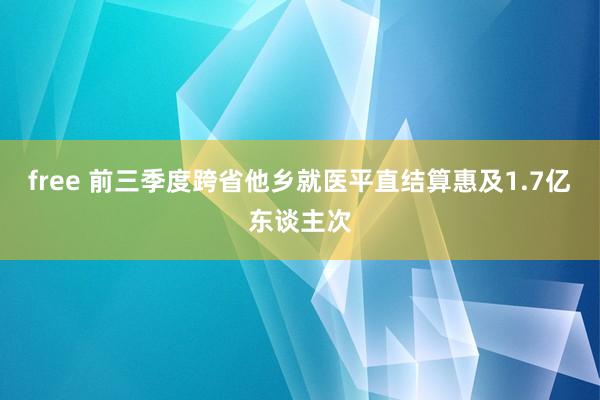 free 前三季度跨省他乡就医平直结算惠及1.7亿东谈主次