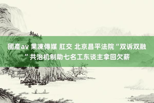 國產av 果凍傳媒 肛交 北京昌平法院“双诉双融”共治机制助七名工东谈主拿回欠薪