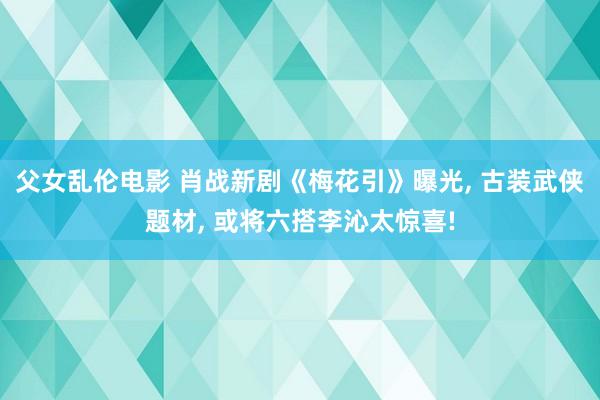 父女乱伦电影 肖战新剧《梅花引》曝光, 古装武侠题材, 或将六搭李沁太惊喜!