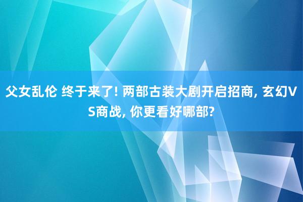 父女乱伦 终于来了! 两部古装大剧开启招商, 玄幻VS商战, 你更看好哪部?