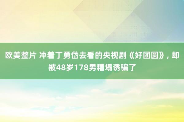 欧美整片 冲着丁勇岱去看的央视剧《好团圆》， 却被48岁178男糟塌诱骗了