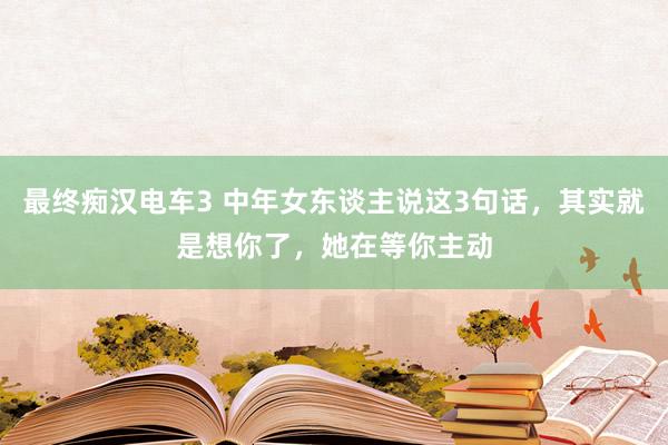 最终痴汉电车3 中年女东谈主说这3句话，其实就是想你了，她在等你主动