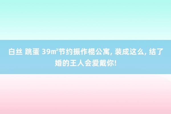 白丝 跳蛋 39㎡节约振作棍公寓, 装成这么, 结了婚的王人会爱戴你!