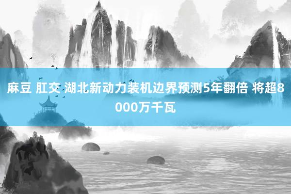 麻豆 肛交 湖北新动力装机边界预测5年翻倍 将超8000万千瓦