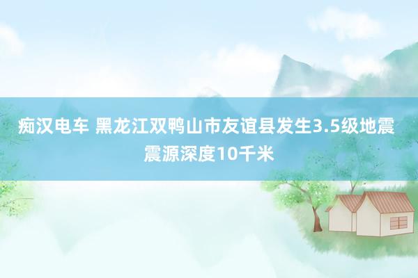 痴汉电车 黑龙江双鸭山市友谊县发生3.5级地震 震源深度10千米